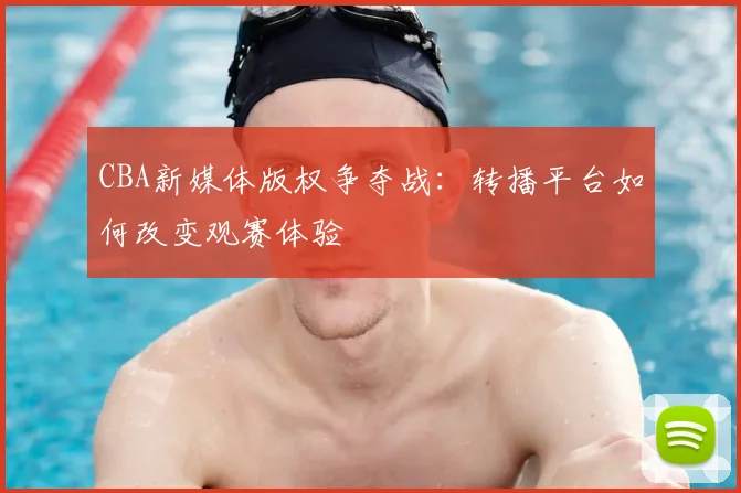CBA新媒体版权争夺战：转播平台如何改变观赛体验
