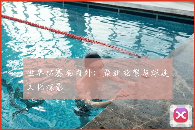 世界杯赛场内外：最新花絮与球迷文化掠影