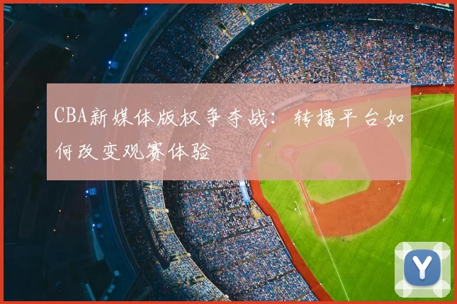 CBA新媒体版权争夺战：转播平台如何改变观赛体验